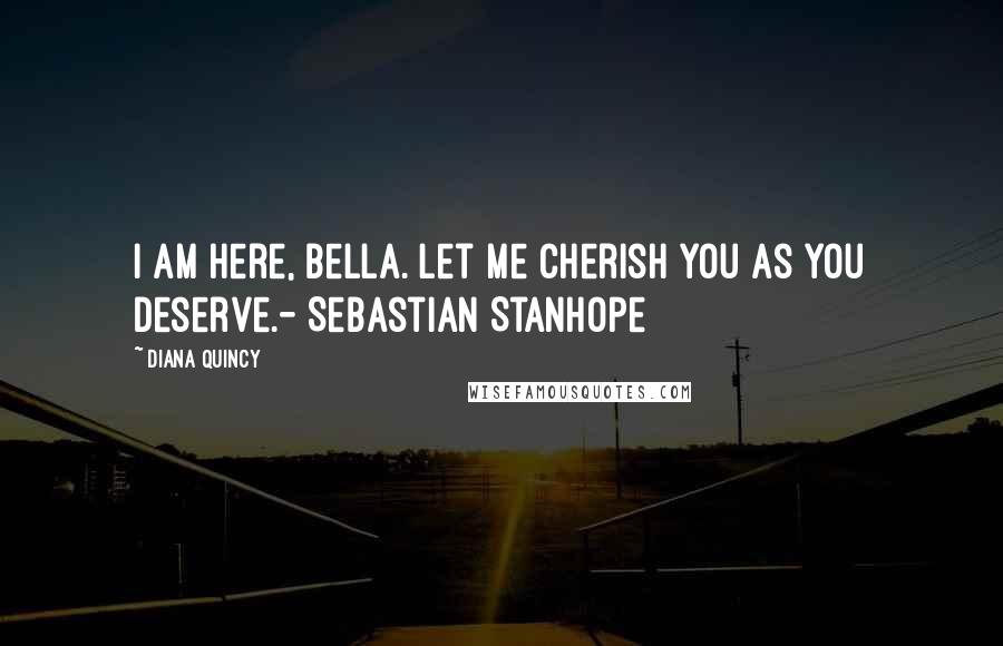 Diana Quincy Quotes: I am here, Bella. Let me cherish you as you deserve.- Sebastian Stanhope