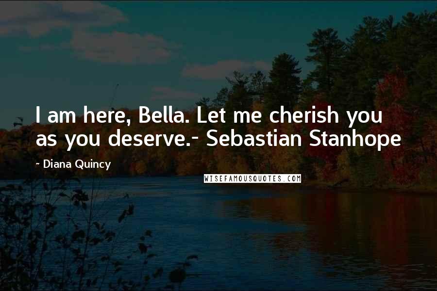 Diana Quincy Quotes: I am here, Bella. Let me cherish you as you deserve.- Sebastian Stanhope