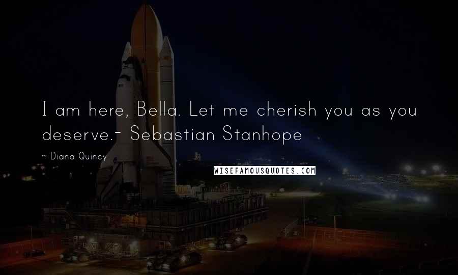 Diana Quincy Quotes: I am here, Bella. Let me cherish you as you deserve.- Sebastian Stanhope