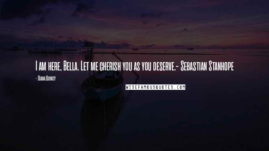 Diana Quincy Quotes: I am here, Bella. Let me cherish you as you deserve.- Sebastian Stanhope