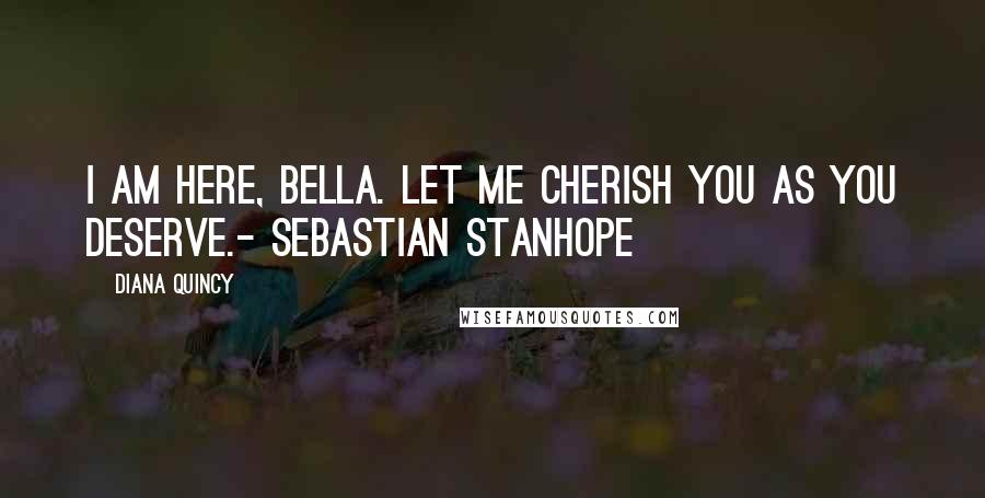 Diana Quincy Quotes: I am here, Bella. Let me cherish you as you deserve.- Sebastian Stanhope