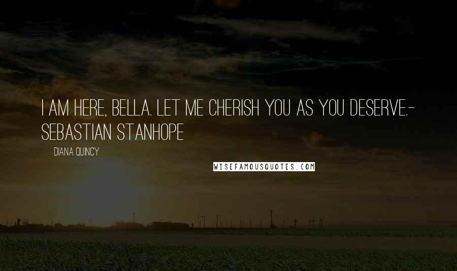 Diana Quincy Quotes: I am here, Bella. Let me cherish you as you deserve.- Sebastian Stanhope