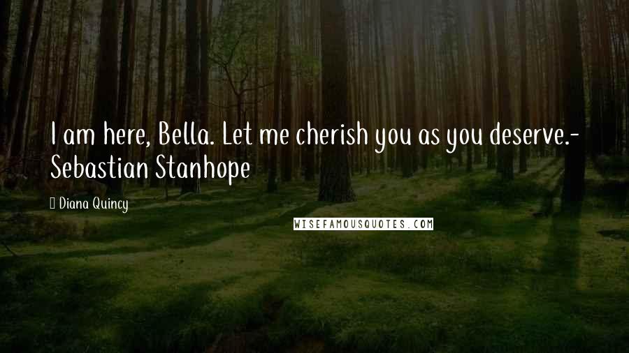 Diana Quincy Quotes: I am here, Bella. Let me cherish you as you deserve.- Sebastian Stanhope