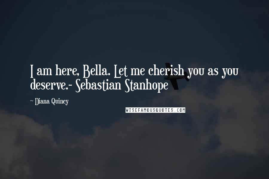 Diana Quincy Quotes: I am here, Bella. Let me cherish you as you deserve.- Sebastian Stanhope