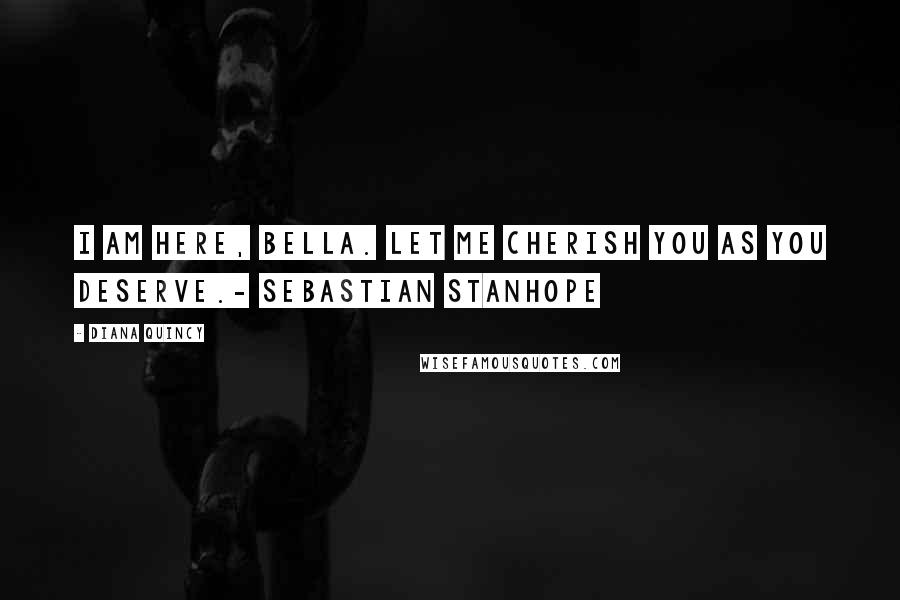 Diana Quincy Quotes: I am here, Bella. Let me cherish you as you deserve.- Sebastian Stanhope