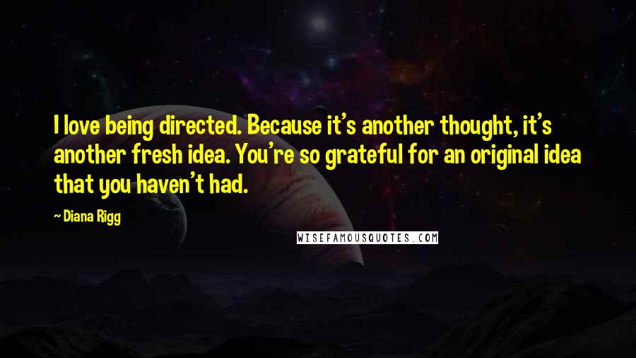 Diana Rigg Quotes: I love being directed. Because it's another thought, it's another fresh idea. You're so grateful for an original idea that you haven't had.