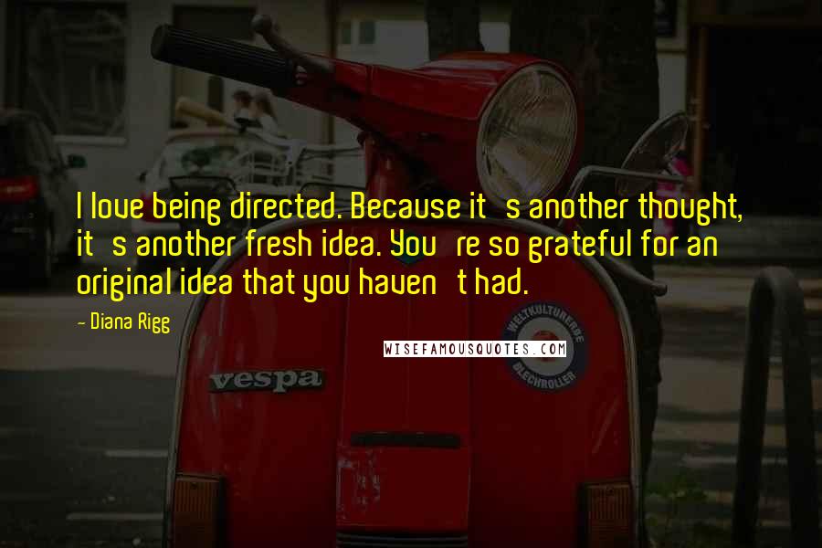 Diana Rigg Quotes: I love being directed. Because it's another thought, it's another fresh idea. You're so grateful for an original idea that you haven't had.