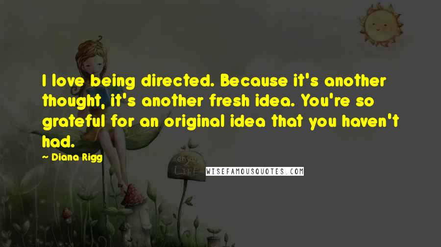 Diana Rigg Quotes: I love being directed. Because it's another thought, it's another fresh idea. You're so grateful for an original idea that you haven't had.