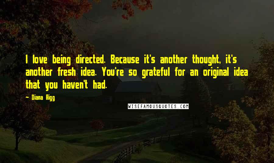 Diana Rigg Quotes: I love being directed. Because it's another thought, it's another fresh idea. You're so grateful for an original idea that you haven't had.
