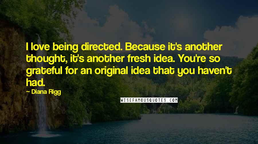 Diana Rigg Quotes: I love being directed. Because it's another thought, it's another fresh idea. You're so grateful for an original idea that you haven't had.