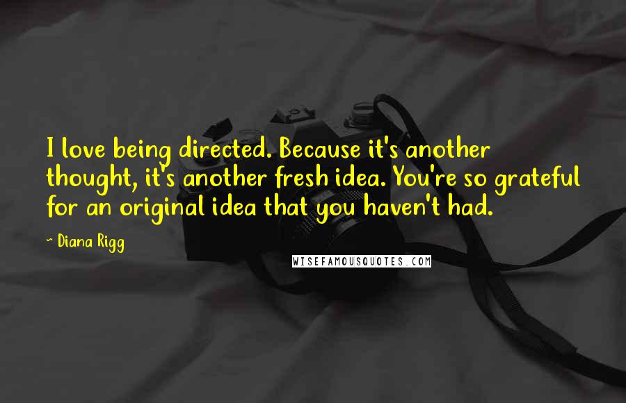 Diana Rigg Quotes: I love being directed. Because it's another thought, it's another fresh idea. You're so grateful for an original idea that you haven't had.