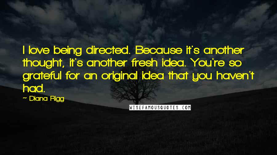 Diana Rigg Quotes: I love being directed. Because it's another thought, it's another fresh idea. You're so grateful for an original idea that you haven't had.