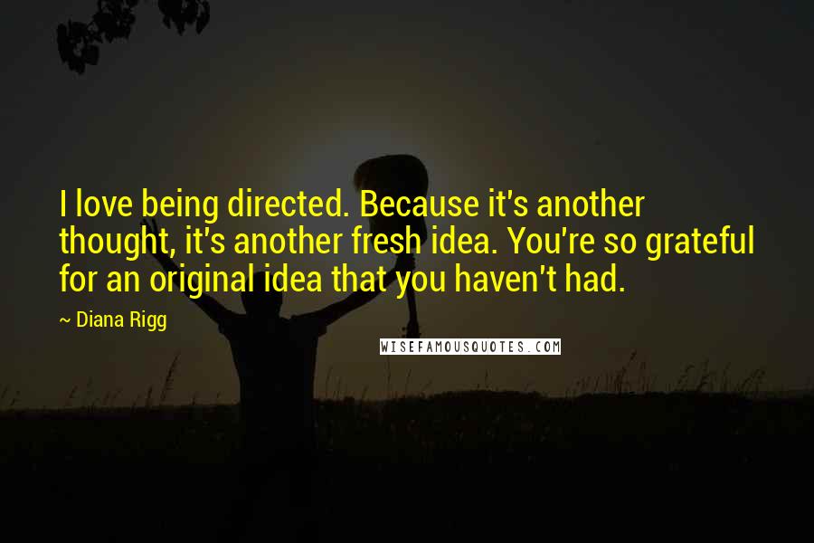 Diana Rigg Quotes: I love being directed. Because it's another thought, it's another fresh idea. You're so grateful for an original idea that you haven't had.