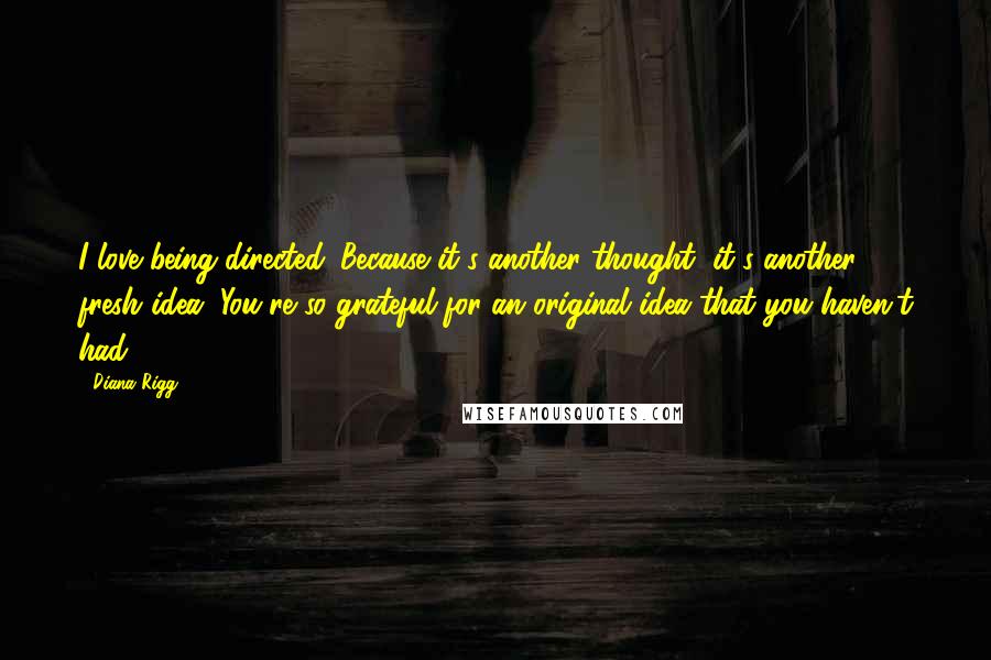 Diana Rigg Quotes: I love being directed. Because it's another thought, it's another fresh idea. You're so grateful for an original idea that you haven't had.