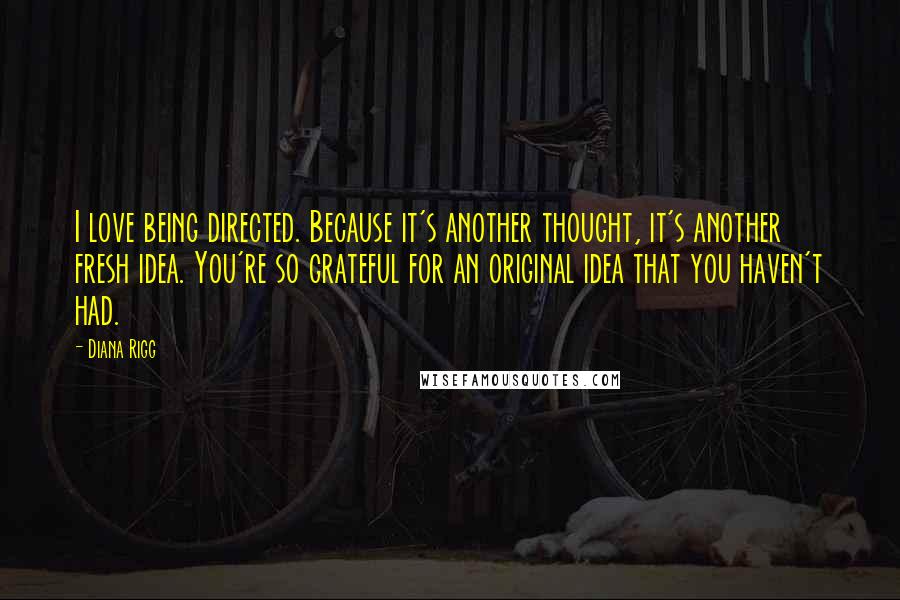 Diana Rigg Quotes: I love being directed. Because it's another thought, it's another fresh idea. You're so grateful for an original idea that you haven't had.