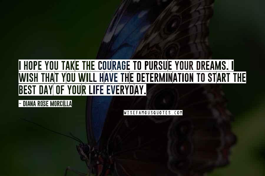 Diana Rose Morcilla Quotes: I hope you take the courage to pursue your dreams. I wish that you will have the determination to start the best day of your life everyday.