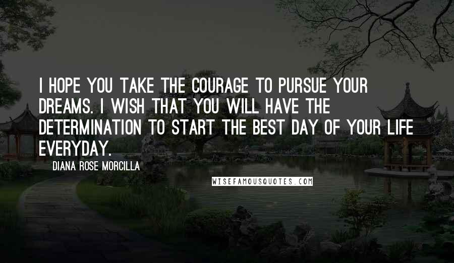 Diana Rose Morcilla Quotes: I hope you take the courage to pursue your dreams. I wish that you will have the determination to start the best day of your life everyday.