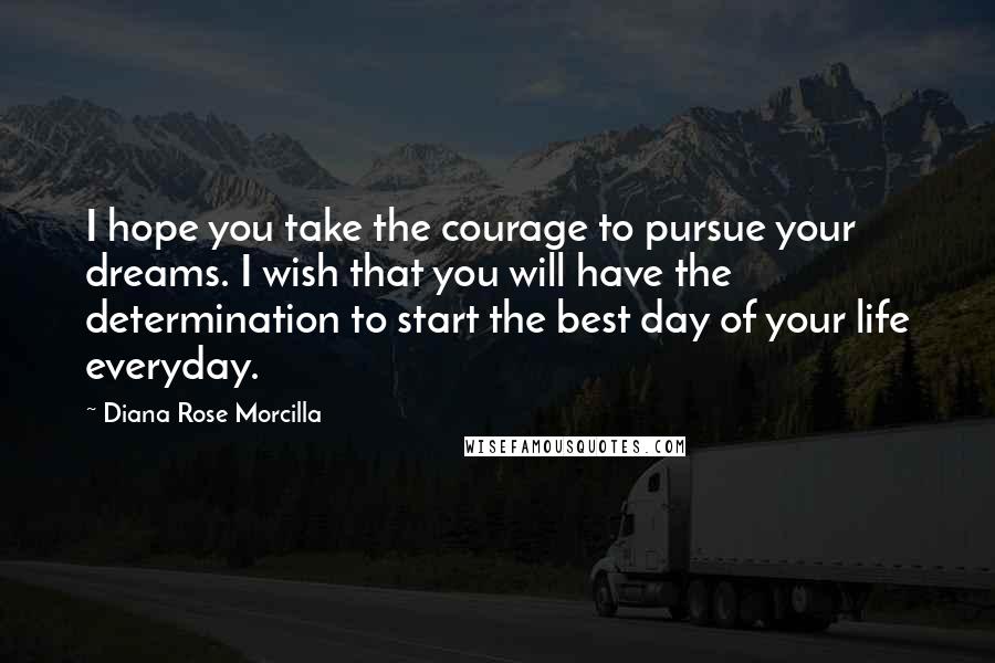 Diana Rose Morcilla Quotes: I hope you take the courage to pursue your dreams. I wish that you will have the determination to start the best day of your life everyday.