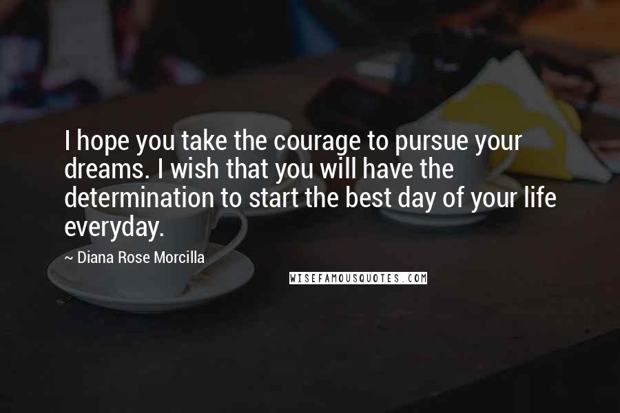 Diana Rose Morcilla Quotes: I hope you take the courage to pursue your dreams. I wish that you will have the determination to start the best day of your life everyday.