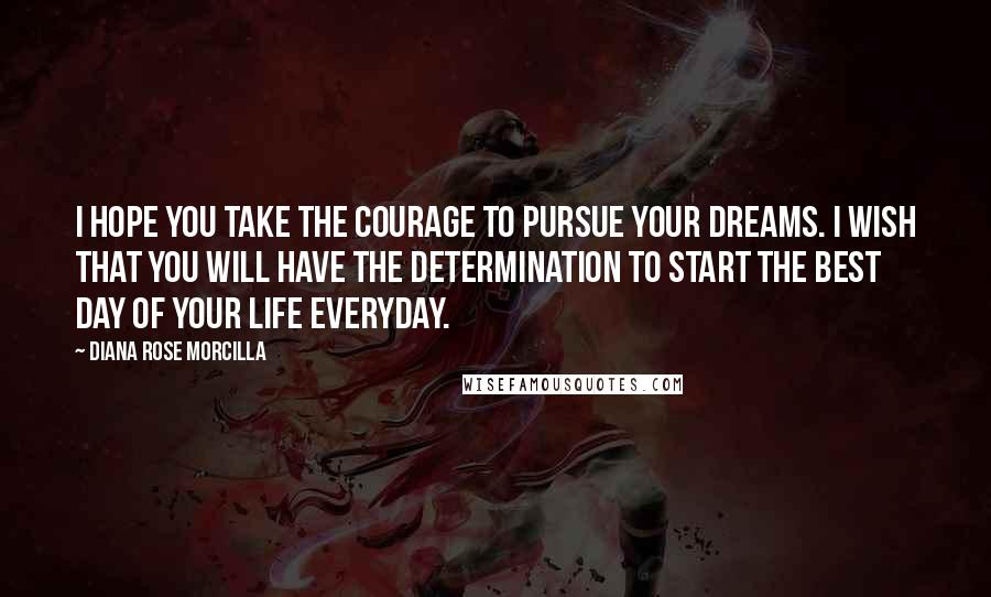 Diana Rose Morcilla Quotes: I hope you take the courage to pursue your dreams. I wish that you will have the determination to start the best day of your life everyday.