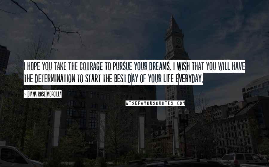 Diana Rose Morcilla Quotes: I hope you take the courage to pursue your dreams. I wish that you will have the determination to start the best day of your life everyday.