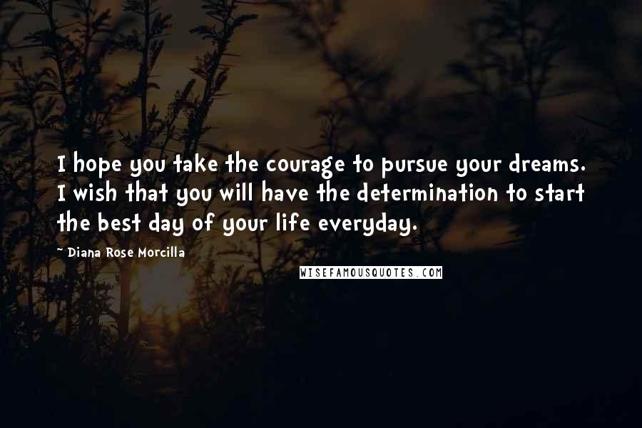 Diana Rose Morcilla Quotes: I hope you take the courage to pursue your dreams. I wish that you will have the determination to start the best day of your life everyday.