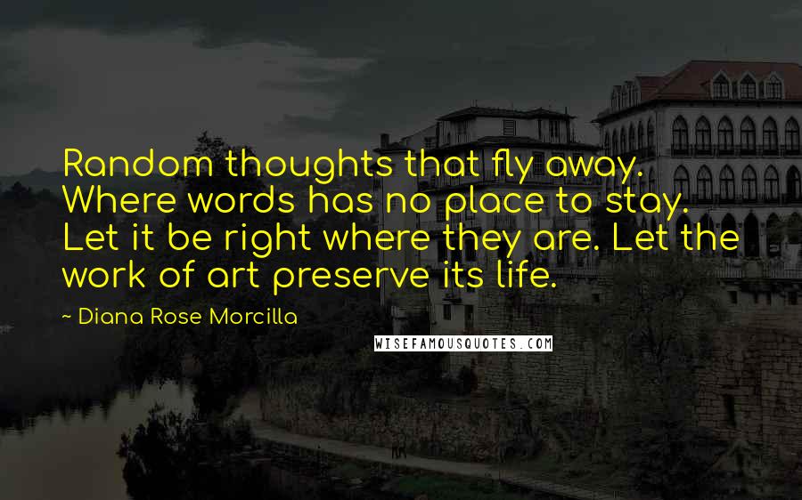 Diana Rose Morcilla Quotes: Random thoughts that fly away. Where words has no place to stay. Let it be right where they are. Let the work of art preserve its life.