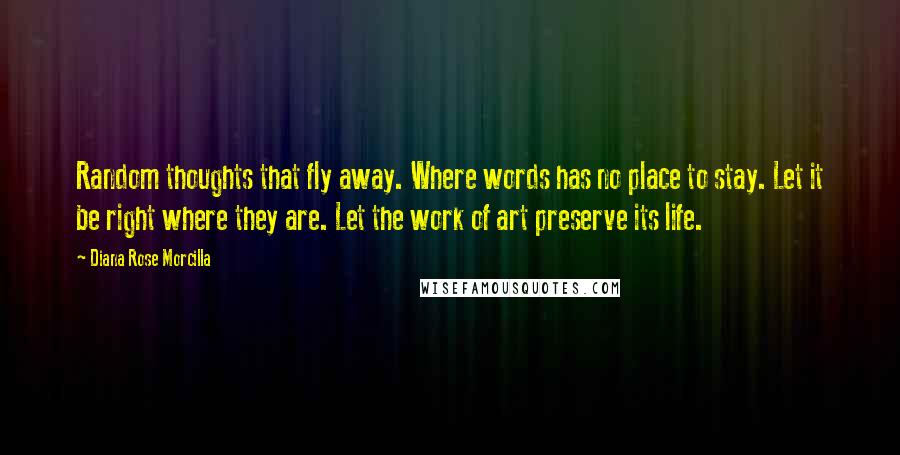 Diana Rose Morcilla Quotes: Random thoughts that fly away. Where words has no place to stay. Let it be right where they are. Let the work of art preserve its life.