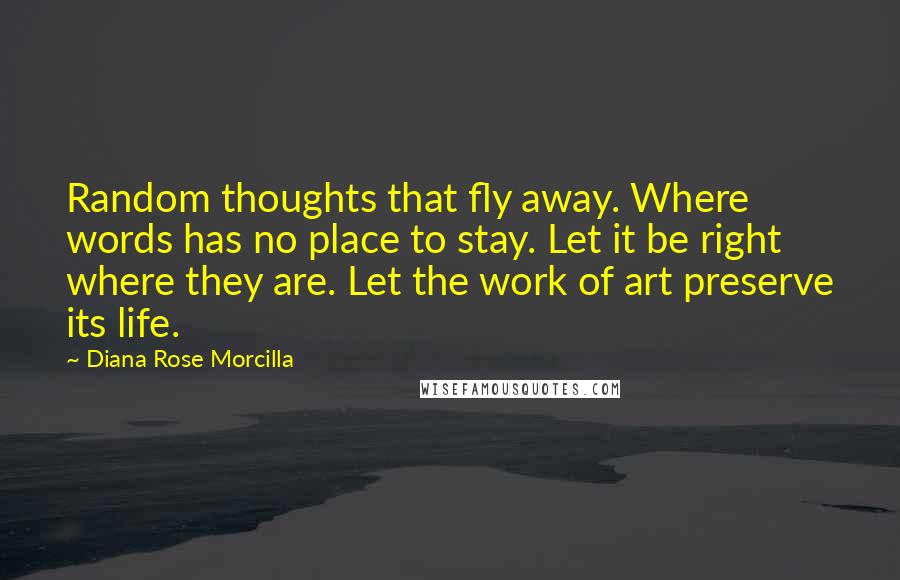 Diana Rose Morcilla Quotes: Random thoughts that fly away. Where words has no place to stay. Let it be right where they are. Let the work of art preserve its life.