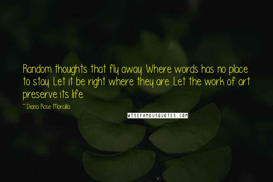 Diana Rose Morcilla Quotes: Random thoughts that fly away. Where words has no place to stay. Let it be right where they are. Let the work of art preserve its life.