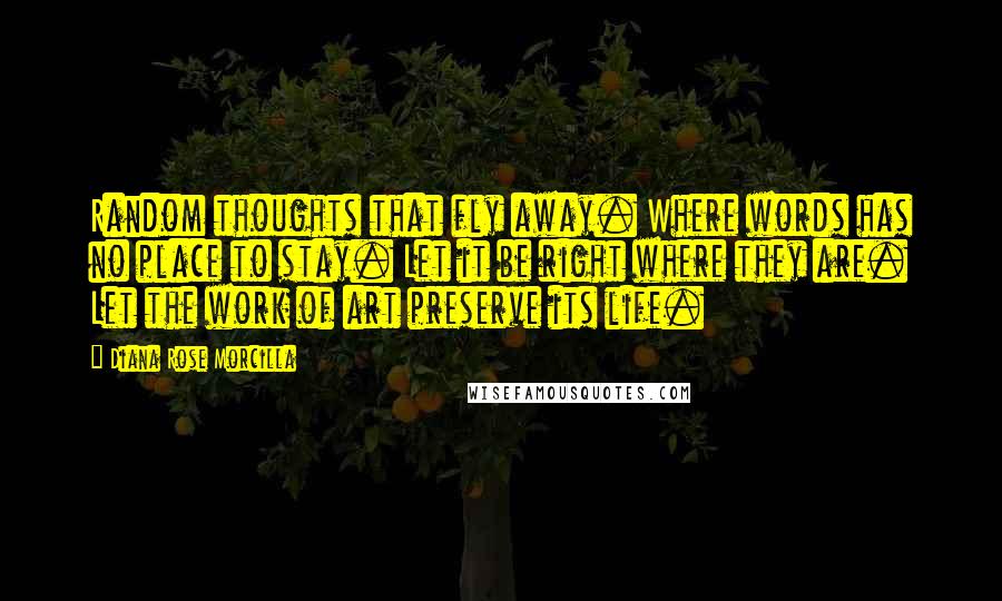 Diana Rose Morcilla Quotes: Random thoughts that fly away. Where words has no place to stay. Let it be right where they are. Let the work of art preserve its life.