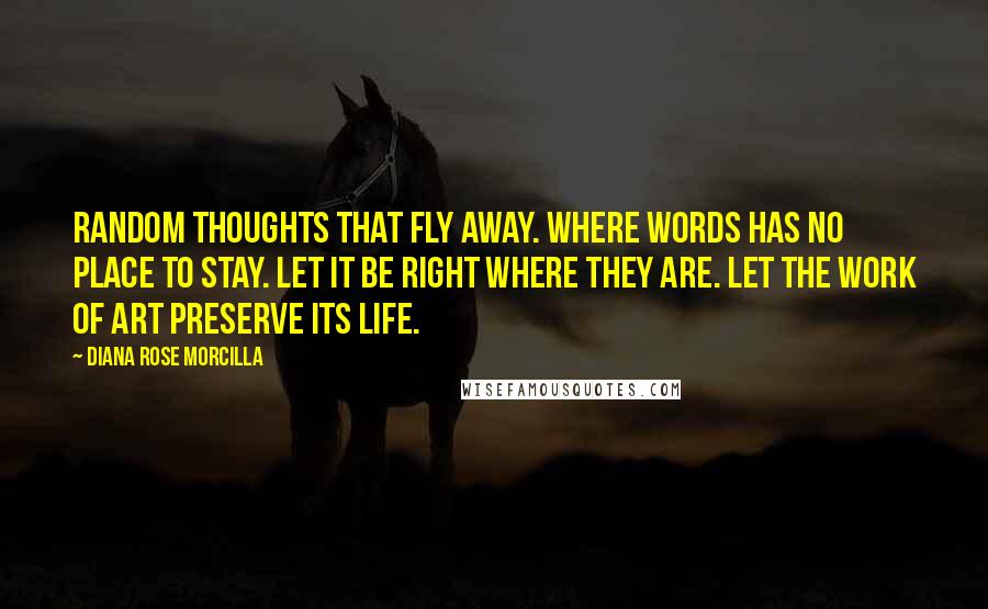 Diana Rose Morcilla Quotes: Random thoughts that fly away. Where words has no place to stay. Let it be right where they are. Let the work of art preserve its life.