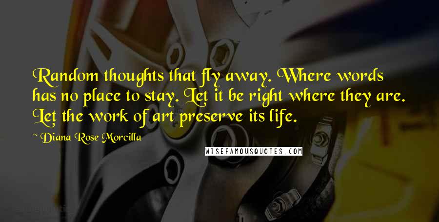 Diana Rose Morcilla Quotes: Random thoughts that fly away. Where words has no place to stay. Let it be right where they are. Let the work of art preserve its life.