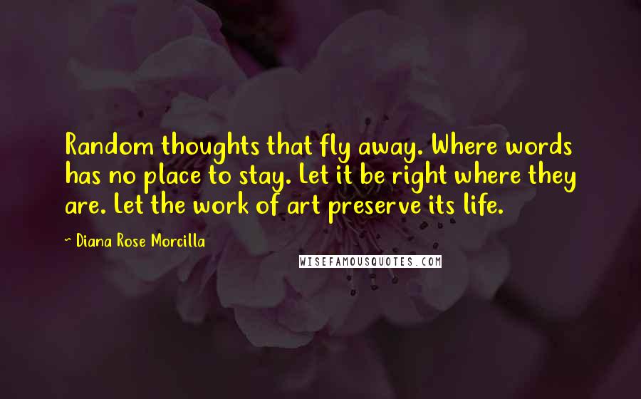 Diana Rose Morcilla Quotes: Random thoughts that fly away. Where words has no place to stay. Let it be right where they are. Let the work of art preserve its life.