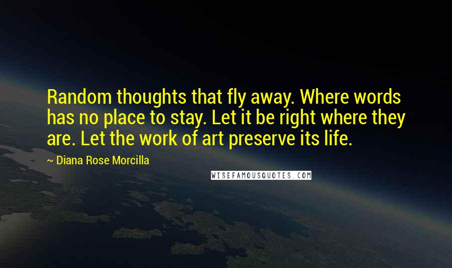 Diana Rose Morcilla Quotes: Random thoughts that fly away. Where words has no place to stay. Let it be right where they are. Let the work of art preserve its life.