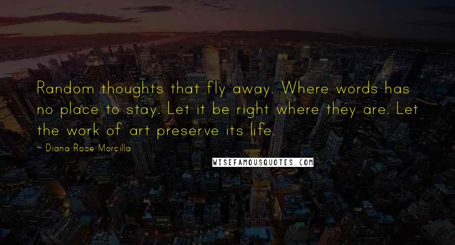 Diana Rose Morcilla Quotes: Random thoughts that fly away. Where words has no place to stay. Let it be right where they are. Let the work of art preserve its life.