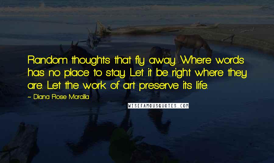 Diana Rose Morcilla Quotes: Random thoughts that fly away. Where words has no place to stay. Let it be right where they are. Let the work of art preserve its life.