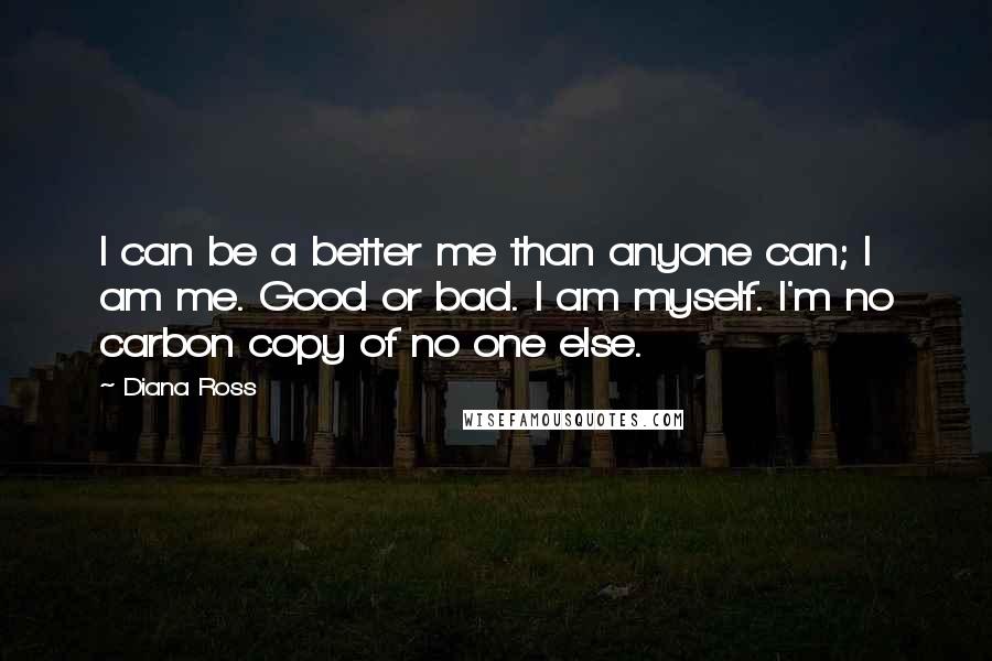 Diana Ross Quotes: I can be a better me than anyone can; I am me. Good or bad. I am myself. I'm no carbon copy of no one else.