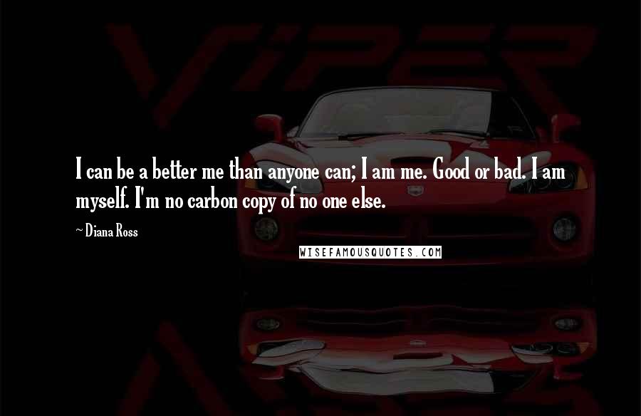 Diana Ross Quotes: I can be a better me than anyone can; I am me. Good or bad. I am myself. I'm no carbon copy of no one else.
