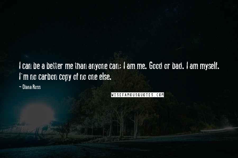 Diana Ross Quotes: I can be a better me than anyone can; I am me. Good or bad. I am myself. I'm no carbon copy of no one else.