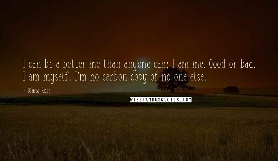 Diana Ross Quotes: I can be a better me than anyone can; I am me. Good or bad. I am myself. I'm no carbon copy of no one else.
