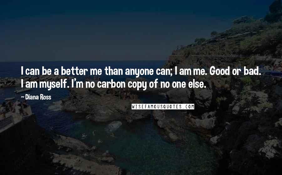 Diana Ross Quotes: I can be a better me than anyone can; I am me. Good or bad. I am myself. I'm no carbon copy of no one else.