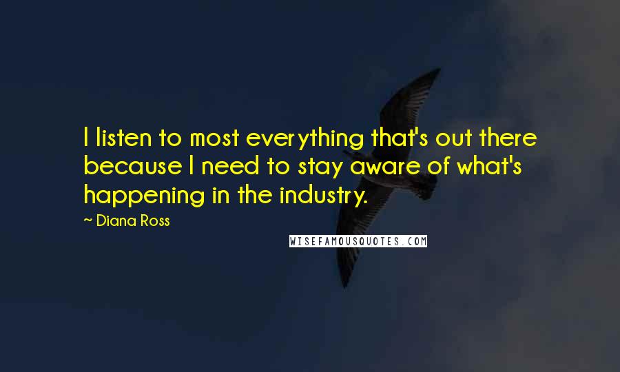 Diana Ross Quotes: I listen to most everything that's out there because I need to stay aware of what's happening in the industry.