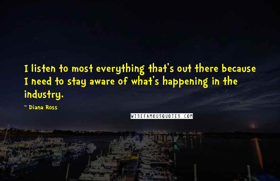 Diana Ross Quotes: I listen to most everything that's out there because I need to stay aware of what's happening in the industry.