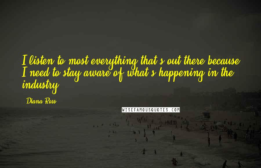 Diana Ross Quotes: I listen to most everything that's out there because I need to stay aware of what's happening in the industry.