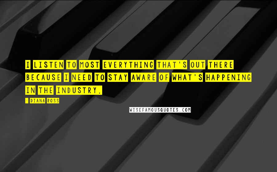 Diana Ross Quotes: I listen to most everything that's out there because I need to stay aware of what's happening in the industry.