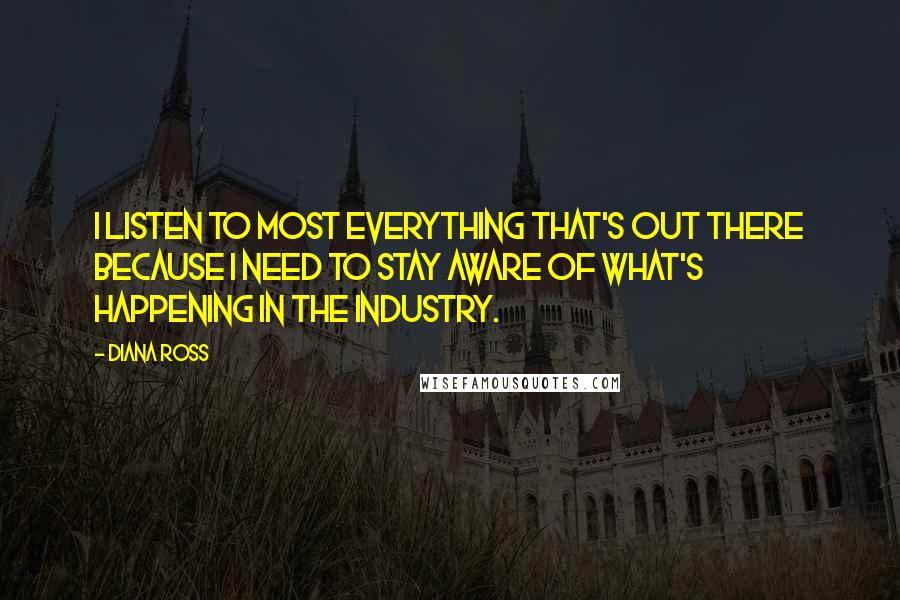 Diana Ross Quotes: I listen to most everything that's out there because I need to stay aware of what's happening in the industry.