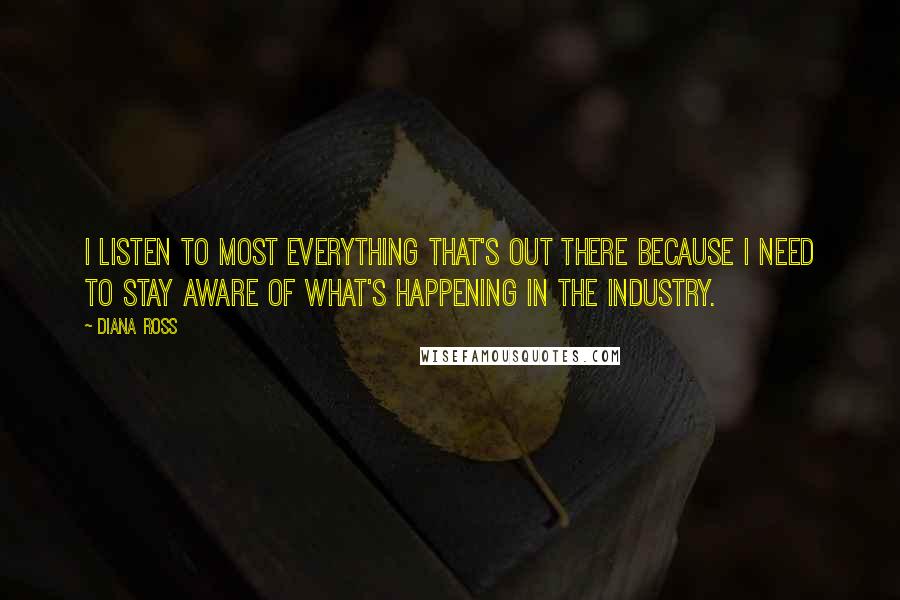 Diana Ross Quotes: I listen to most everything that's out there because I need to stay aware of what's happening in the industry.