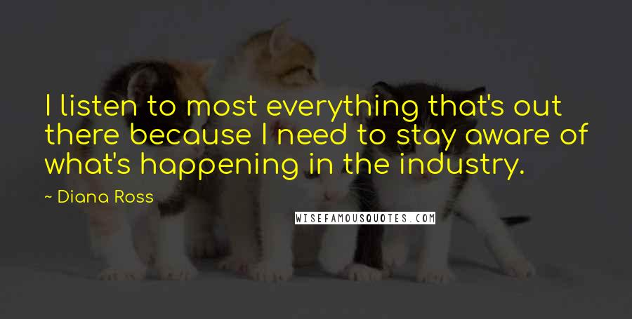 Diana Ross Quotes: I listen to most everything that's out there because I need to stay aware of what's happening in the industry.