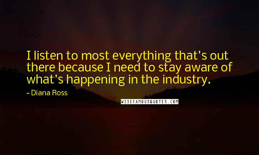 Diana Ross Quotes: I listen to most everything that's out there because I need to stay aware of what's happening in the industry.